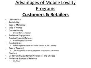 Advantages of Mobile Loyalty
                   Programs
              Customers & Retailers
•   Convenience
•   Availability
•   Ease of Marketing
•   Ease of Access
•   Greater Loyalty
     – Greater Personalization
•   Additional Engagement
•   Greater Financial Returns
     – due to Repeat Customers
•   Greater Reach
     – Increasing Penetration of Cellular Service in the Country
•   Ease of Payment
     – One-stop platform linking payments to points accumulation
•   Recovery
•   Understanding Customer Preferences and Choices
•   Additional Sources of Revenue
     – E-Gifting
 