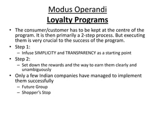 Modus Operandi
                 Loyalty Programs
• The consumer/customer has to be kept at the centre of the
  program. It is then primarily a 2-step process. But executing
  them is very crucial to the success of the program.
• Step 1:
   – Infuse SIMPLICITY and TRANSPARENCY as a starting point
• Step 2:
   – Set down the rewards and the way to earn them clearly and
     unambiguously
• Only a few Indian companies have managed to implement
  them successfully
   – Future Group
   – Shopper’s Stop
 