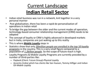 Current Landscape
                    Indian Retail Sector
• Indian retail business was run in a network, knit together in a very
  personal manner
• Post globalization, there has been a rapid de-personalization of
  operations in Indian retail
• To bridge the gap between the older and the current modes of operation,
  technology-based consumer relationship management (CRM) needs to be
  adopted
• The concept of loyalty or CRM is highly advanced in developed markets
  but in India, companies are just waking up to this reality
• This is where Mobile Loyalty steps in
• Statistics show that only 20million people are enrolled in the top 10 loyalty
  programs in the country. This is a very small figure compared to a
  population of 1.2billion people. So the scope of future reach is high.
• Loyalty Programs & Mobile Loyalty Programs are currently provided by a
  number of third-parties like:
    – Payback (Client: Future Group)-Physical Loyalty
    – Accentiv (India) which has clients like Van Huesen, Tommy Hilfiger and Indian
      Oil-Mobile Loyalty
 