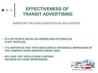 EFFECTIVENESS OF
             TRANSIT ADVERTISING
      AMERICAN TRUCKING ASSOCIATION (ATA) SURVEY




• 91% OF PEOPLE RECALLED WORDS AND PICTURES ON
  FLEET VEHICLES.

• 71% REPORTED THAT THEY DEVELOPED A FAVORABLE IMPRESSION OF
  THE COMPANY WHEN GRAPHICS WERE USED.

• 60% SAID THEY WOULD BASE A BUYING
  DECISION ON THESE IMPRESSIONS.
 