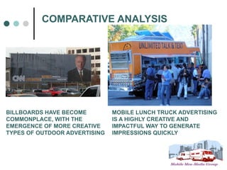 COMPARATIVE ANALYSIS




BILLBOARDS HAVE BECOME         MOBILE LUNCH TRUCK ADVERTISING
COMMONPLACE, WITH THE          IS A HIGHLY CREATIVE AND
EMERGENCE OF MORE CREATIVE     IMPACTFUL WAY TO GENERATE
TYPES OF OUTDOOR ADVERTISING   IMPRESSIONS QUICKLY
 