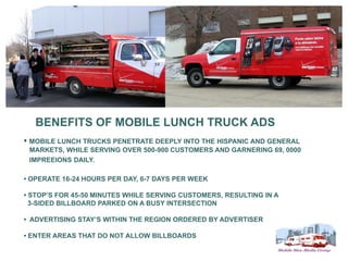 BENEFITS OF MOBILE LUNCH TRUCK ADS
• MOBILE LUNCH TRUCKS PENETRATE DEEPLY INTO THE HISPANIC AND GENERAL
 MARKETS, WHILE SERVING OVER 500-900 CUSTOMERS AND GARNERING 69, 0000
 IMPREEIONS DAILY.

• OPERATE 16-24 HOURS PER DAY, 6-7 DAYS PER WEEK

• STOP’S FOR 45-50 MINUTES WHILE SERVING CUSTOMERS, RESULTING IN A
  3-SIDED BILLBOARD PARKED ON A BUSY INTERSECTION

• ADVERTISING STAY’S WITHIN THE REGION ORDERED BY ADVERTISER

• ENTER AREAS THAT DO NOT ALLOW BILLBOARDS
 
