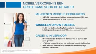 MOBIEL VERKOPEN IS EEN
                                        GROTE KANS VOOR DE RETAILER

                                                            MILJOENEN MOBIELE GEBRUIKERS
                                                              –   ~42%EU volwassenen hebben een smartphone(+13% yoy)
                                                              –   900M tablets verkocht in 2016 (Comscore)


                                                            WINKELEN OP UW TOESTEL
                                                              –   31.5% van de Benelux PayPal merchants hebben mobiele
                                                                  betalingen ontvangen in juni ‘12 (mComm dashboard PayPal)


                                                            GROEI % IN VERKOOP
                                                              –   M-commerce zal de komende 12 maanden in Europa 62%
                                                                  gaan groeien*
                                                              –   14% is de verwachte groei van online verkoop in de Benelux
                                                              –   Meer dan 10% van alle eBay transacties wereldwijd zijn
                                                                  gemaakt via mobiel **
*Centre for Retail research, UK Britain and Europe – 2012
                        Confidential and Proprietary
**Source: eBay Q3 2011
 