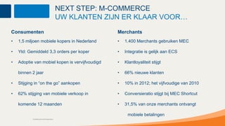 NEXT STEP: M-COMMERCE
                                          UW KLANTEN ZIJN ER KLAAR VOOR…
Consumenten                                             Merchants
•   1,5 miljoen mobiele kopers in Nederland             •   1.400 Merchants gebruiken MEC

•   Ytd: Gemiddeld 3,3 orders per koper                 •   Integratie is gelijk aan ECS

•   Adoptie van mobiel kopen is vervijfvoudigd          •   Klantloyaliteit stijgt

    binnen 2 jaar                                       •   66% nieuwe klanten

•   Stijging in “on the go” aankopen                    •   10% in 2012; het vijfvoudige van 2010

•   62% stijging van mobiele verkoop in                 •   Conversieratio stijgt bij MEC Shortcut

    komende 12 maanden                                  •   31,5% van onze merchants ontvangt

                                                             mobiele betalingen
           Confidential and Proprietary
 