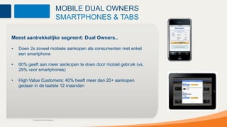 MOBILE DUAL OWNERS
                                          SMARTPHONES & TABS

Meest aantrekkelijke segment: Dual Owners..

•   Doen 2x zoveel mobiele aankopen als consumenten met enkel
    een smartphone

•   60% geeft aan meer aankopen te doen door mobiel gebruik (vs.
    29% voor smartphones)

•   High Value Customers: 40% heeft meer dan 20+ aankopen
    gedaan in de laatste 12 maanden




           Confidential and Proprietary
 