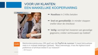 VOOR UW KLANTEN:
                               EEN MAKKELIJKE KOOPERVARING

                                                                  Naadloos in 2-kliks betalen

                                                                 Snel en gemakkelijk: in minder stappen
                                                                sneller door de checkout

                                                                 Veilig: vermijd het invoeren van gevoelige
                                                                gegevens; creëer vertrouwen op mobiel!



                          Marktonderzoeksbureau GfK geeft aan dat PayPal de nummer 1 meest betrouwbare
                          merk is in mobiele betalingen (globaal). “Most interestingly, it has the highest brand
                          preference of all those tested in our research.”
                          – GfK Research
Confidential and Proprietary
                               23                Confidential and Proprietary
 