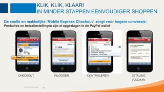 KLIK, KLIK, KLAAR!
                                     IN MINDER STAPPEN EENVOUDIGER SHOPPEN
De snelle en makkelijke ‘Mobile Express Checkout’ zorgt voor hogere conversie:
Postadres en betaalinstellingen zijn al opgeslagen in de PayPal wallet




         CHECKOUT                                INLOGGEN                      CONTROLEREN   BETALING
                                                                                             VOLDAAN

             Confidential and Proprietary
                                            24              Confidential and Proprietary
 