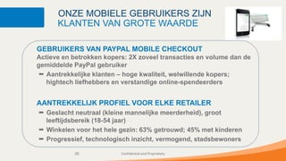 ONZE MOBIELE GEBRUIKERS ZIJN
      KLANTEN VAN GROTE WAARDE

GEBRUIKERS VAN PAYPAL MOBILE CHECKOUT
Actieve en betrokken kopers: 2X zoveel transacties en volume dan de
gemiddelde PayPal gebruiker
   Aantrekkelijke klanten – hoge kwaliteit, welwillende kopers;
   hightech liefhebbers en verstandige online-spendeerders


AANTREKKELIJK PROFIEL VOOR ELKE RETAILER
  Geslacht neutraal (kleine mannelijke meerderheid), groot
  leeftijdsbereik (18-54 jaar)
  Winkelen voor het hele gezin: 63% getrouwd; 45% met kinderen
  Progressief, technologisch inzicht, vermogend, stadsbewoners

           26             Confidential and Proprietary
 
