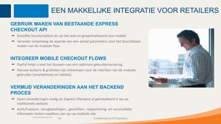 EEN MAKKELIJKE INTEGRATIE VOOR RETAILERS
GEBRUIK MAKEN VAN BESTAANDE EXPRESS
CHECKOUT API
  Dezelfde functionaliteit als op het web en geoptimaliseerd voor mobiel
  Verander simpelweg de waarde van een aantal parameters voor het beschikbaar
  maken van de mobiele flow


INTEGREER MOBILE CHECKOUT FLOWS
  PayPal helpt u met het bouwen van een optimale gebruikerservaring
  Nieuwe buttons & grafieken zijn ontworpen voor de interface van de mobiele
  gebruiker (smartphones en tablets)


VERMIJD VERANDERINGEN AAN HET BACKEND
PROCES
  Geen veranderingen nodig als Express Checkout al geïnstalleerd is op uw
  traditionele website
  Auth/Capture-, terugbetalingen-, geschillen-, rapportering- en reconciliatie
  informatie sluiten naadloos aan op uw mobiele site
            Confidential and Proprietary
                                           29       Confidential and Proprietary
 