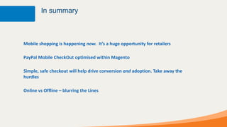 In summary



Mobile shopping is happening now. It’s a huge opportunity for retailers

PayPal Mobile CheckOut optimised within Magento

Simple, safe checkout will help drive conversion and adoption. Take away the
hurdles

Online vs Offline – blurring the Lines
 