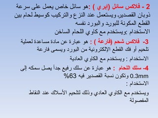 2
: ) ‫(إبري‬ ‫سائل‬ ‫فالكس‬ -
‫سرعة‬ ‫على‬ ‫يعمل‬ ‫خاص‬ ‫سائل‬ ‫هو‬
‫بين‬ ‫لحام‬ ‫كوسيط‬ ‫والتركيب‬ ‫النزع‬ ‫عند‬ ‫ويستعمل‬ -
‫ر‬‫القصدي‬ ‫ذوبان‬
‫نفسه‬ ‫والبورد‬ ‫د‬-
‫ر‬‫للبو‬ ‫المكونة‬ ‫القطع‬
‫الساخن‬ ‫اللحام‬ ‫كاوي‬ ‫مع‬ ‫ويستخدم‬: ‫االستخدام‬
3
: ) ‫(فارعة‬ ‫شحم‬ ‫فالكس‬ -
‫لعملية‬ ‫مساعدة‬ ‫مادة‬ ‫عن‬ ‫عبارة‬ ‫هو‬
‫فارعة‬ ‫ويسمى‬ ‫البورد‬ ‫من‬ ‫اإللكترونية‬ ‫القطع‬ ‫فك‬ ‫أو‬ ‫تلحيم‬
‫العادية‬ ‫الكاوي‬ ‫مع‬ ‫ويستخدم‬ : ‫االستخدام‬
4
: ‫اللحام‬ ‫سلك‬ -
‫إلى‬ ‫سمكه‬ ‫يصل‬ ‫جدأ‬ ‫رفيع‬ ‫سلك‬ ‫عن‬ ‫عبارة‬ ‫هو‬
0.3mm
‫فيه‬ ‫القصدير‬ ‫نسبة‬ ‫وتكون‬
63
%
: ‫االستخدام‬
‫النقاط‬ ‫عند‬ ‫األسالك‬ ‫لتلحيم‬ ‫وذلك‬ ‫العادي‬ ‫الكاوي‬ ‫مع‬ ‫ويستخدم‬
‫المفصولة‬
 