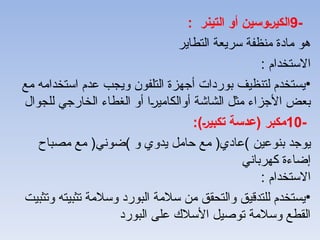 -
9
: ‫التينر‬ ‫أو‬ ‫وسين‬V‫ر‬‫الكي‬
‫التطاير‬ ‫سريعة‬ ‫منظفة‬ ‫مادة‬ ‫هو‬
: ‫االستخدام‬
•
‫مع‬ ‫استخدامه‬ ‫عدم‬ ‫ويجب‬ ‫التلفون‬ ‫أجهزة‬ ‫بوردات‬ ‫لتنظيف‬ ‫يستخدم‬
‫للجوال‬ ‫الخارجي‬ ‫الغطاء‬ ‫أو‬ ‫ا‬A‫ر‬‫أوالكامي‬ ‫الشاشة‬ ‫مثل‬ ‫األجزاء‬ ‫بعض‬
-
10
:)V‫ر‬‫تكبي‬ ‫(عدسة‬ ‫مكبر‬
‫بنوعين‬ ‫يوجد‬
)
‫عادي‬
(
‫و‬ ‫يدوي‬ ‫حامل‬ ‫مع‬
)
‫ضوني‬
(
‫مصباح‬ ‫مع‬
‫كهرباني‬ ‫إضاءة‬
: ‫االستخدام‬
•
‫وتثبيت‬ ‫تثبيته‬ ‫وسالمة‬ ‫البورد‬ ‫سالمة‬ ‫من‬ ‫والتحقق‬ ‫للتدقيق‬ ‫يستخدم‬
‫البورد‬ ‫على‬ ‫األسالك‬ ‫توصيل‬ ‫وسالمة‬ ‫القطع‬
 