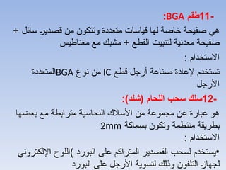 -
11
‫طقم‬
BGA
:
+ ‫سائل‬ A‫ر‬‫قصدي‬ ‫من‬ ‫وتتكون‬ ‫متعددة‬ ‫قياسات‬ ‫لها‬ ‫خاصة‬ ‫صفيحة‬ ‫هي‬
‫مغناطيس‬ ‫مع‬ ‫مشبك‬ + ‫القطع‬ ‫لتنبيت‬ ‫معدنية‬ ‫صفيحة‬
: ‫االستخدام‬
‫قطع‬ ‫أرجل‬ ‫صناعة‬ ‫إلعادة‬ ‫تستخدم‬
IC
‫نوع‬ ‫من‬
BGA
‫المتعددة‬
‫األرجل‬
-
12
:)‫(شلد‬ ‫اللحام‬ ‫سحب‬ ‫سلك‬
‫بعضها‬ ‫مع‬ ‫مترابطة‬ ‫النحاسية‬ ‫األسالك‬ ‫من‬ ‫مجموعة‬ ‫عن‬ ‫عبارة‬ ‫هو‬
‫بسماكة‬ ‫وتكون‬ ‫منتظمة‬ ‫بطريقة‬
2mm
: ‫االستخدام‬
•
‫البورد‬ ‫على‬ ‫المتراكم‬ ‫القصدير‬ ‫لسحب‬ ‫يستخدم‬
)
‫اإللكتروني‬ ‫اللوح‬
‫البورد‬ ‫على‬ ‫األرجل‬ ‫لتسوية‬ ‫وذلك‬ ‫التلفون‬ A
‫ز‬‫لجها‬
 