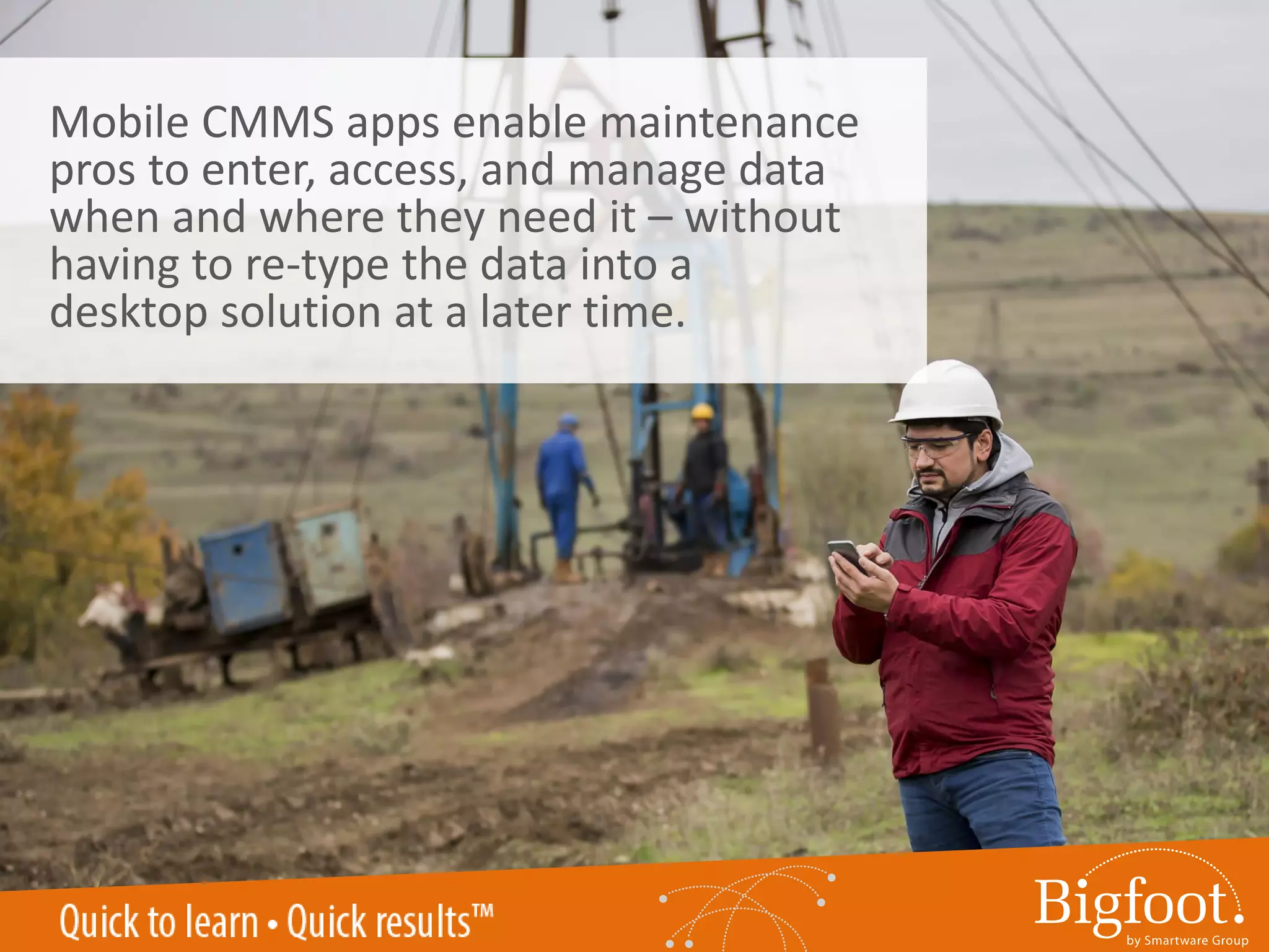 Mobile CMMS apps enable maintenance
pros to enter, access, and manage data
when and where they need it – without
having to re-type the data into a
desktop solution at a later time.
 