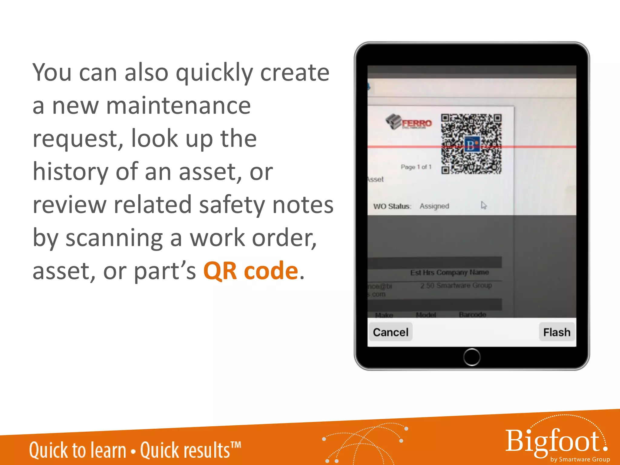 QR CODE SCANNINGYou can also quickly create
a new maintenance
request, look up the
history of an asset, or
review related safety notes
by scanning a work order,
asset, or part’s QR code.
 