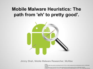 Mobile Malware Heuristics: The
path from 'eh' to pretty good'.
Jimmy Shah, Mobile Malware Researcher, McAfee
Creditrs:
By Google (http://www.android.com/branding.html) [CC-BY-SA-3.0 (http://creativecommons.org/licenses/by-sa/3.0)], via Wikimedia
Commons
Photography by User: MrX [CC-BY-SA-3.0 (http://creativecommons.org/licenses/by-sa/3.0)], via Wikimedia Commons
By Mazenl77 (FindIcons) [CC-BY-3.0-2.5-2.0-1.0 (http://creativecommons.org/licenses/by/3.0-2.5-2.0-1.0)], via Wikimedia Commons
 