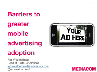 Barriers to
greater
mobile
advertising
adoption
Rob Weatherhead
Head of Digital Operations
rob.weatherhead@mediacom.com
@robweatherhead
 
