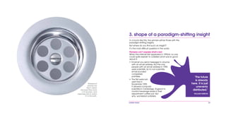 mobile mania 23
3. shape of a paradigm-shifting insight
In a boom like this, the winners will be those with the
paradigm-shifting insights.
But where do you find such an insight?
It’s the most difficult question in the world.
Pioneers can’t express what’s new
When the internet first appeared in 1993/4, no one
could quite explain to outsiders what was so good
about it:
•	 Email let you send messages to anyone
with an email address. But the only
people with an email address in 1994
were scientists. So to non-scientists,
email sounded
completely
pointless.
•	 The first webcam
went live in
November 1993.
It allowed computer
scientists in Cambridge, England to
monitor beverage levels in their
department coffee pot. But
why, wondered outsiders,
Waterproof
phones are
big in Japan
because they have
a TV function. And
Japanese like to watch
TV in the bath.
‘The future
is already
here. It is just
unevenly
distributed.’
WILLIAM GIBSON
 