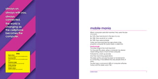 mobile mania 1
mobile mania
When computers were first invented, they were the size
of a room.
By 1970, they had shrunk to the size of a car.
By 1982, they would sit on a desk.
By 1995, they were portable.
Today we have reached the age where a big,
powerful computer fits neatly inside a cellphone.
Small enough
This latest stage is the most important.
For the past fifty years, using a computer has always
meant sitting down in front of that computer.
Followed by a start up process.
And then launching applications.
This desk-centric process has been so fundamental
to computing, it has defined the way people think of
them.
The first menu command in 80% of computer software
today is still the desky word ‘File’.
always on.
always with you.
always
connected.
the world is
changing as
the cellphone
becomes the
computer.
links
Read online:
pubs.wunderman.com/mobilemania
Download PDF:
pubs.wunderman.com/mobilemania.
pdf
Facebook page:
pubs.wunderman.com/mm/fb
Twitter hashtag:
#mobilemania
Mobile version:
pubs.wunderman.com/mm
 
