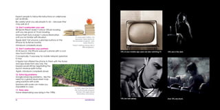 36
10% of your mobile app users are also watching TV.
And 10% are drunk.
10% are in the dark.
10% are half asleep.
‘If I have seen further, it is
because I have stood on
the shoulders of giants’, said
Isaac Newton.
There’s nothing wrong with a
little plagiarism.
Expect people to follow life instructions on cellphones
just as blindly.
Be careful what you ask people to do – because they
may well do it.
14. Don’t overburden your user
Wii Sports Resort doesn’t unlock 100 pin bowling
until you are good at 10 pin bowling.
Grand Theft Auto 4 doesn’t unlock Manhattan
until you’re familiar with Brooklyn.
Apple didn’t let anyone customize buttons on the
iPhone for its first six months.
Introduce complexity slowly.
15. Don’t overburden your partners
At its launch, the iPhone was just a phone with a cool
new touch interface.
Conceptually, it was easy for mobile network operators
to buy.
If Apple had offered the phone to them with the iTunes
and app stores from day one, the
lawyers would still be negotiating the
launch revenue splits today.
Again, introduce complexity slowly.
16. Solve big problems
Google solves big problems – like the
need for a global visual street map -
using solutions with scale.
Solutions with scale can make you
impossible to copy.
17. Think retro
Home dressmaking was dying in the 1990s.
In India, apps like Nokia’s
Life Tools provide peasant
farmers with agricultural
information and prices.
 