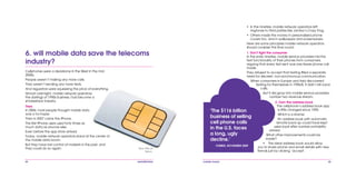 44 mobile mania 45
6. will mobile data save the telecoms
industry?
Cellphones were a deadzone in the West in the mid
2000s.
People weren’t making any more calls.
They weren’t sending any more texts.
And regulators were squeezing the price of everything.
Almost overnight, mobile network operators,
the darlings of 1990s business, had become a
smokestack industry.
Then
In 2006, most people thought mobile data
was a no-hoper.
Then in 2007 came the iPhone.
The first iPhone users used forty times as
much data as anyone else.
Even before the app store arrived.
Today, mobile network operators stand at the center of
the mobile data boom.
But they have lost control of markets in the past, and
they could do so again: Now 99p at
Tesco.
‘The $116 billion
business of selling
cell phone calls
in the U.S. faces
a long, ugly
decline.’
FORBES, NOVEMBER 2009
•	 In the nineties, mobile network operators left
ringtones to third parties like Jamba’s Crazy Frog.
•	 Others made the money in personalized phone
covers too, and in wallpapers and screensavers.
Here are some principles mobile network operators
should consider this time round:
1. Don’t fight the consumer
In the early nineties, mobile service providers hid the
text functionality of their phones from consumers,
arguing that every text sent was one fewer phone call
made.
They refused to accept that texting filled a separate
need for discreet, non-synchronous communication.
When consumers in Europe and Asia discovered
texting for themselves in 1996/8, it didn’t kill voice
calls.
But it did grow into mobile service providers’
number two revenue stream.
2. Own the address book
The cellphone’s address book app
is little changed since 1990.
Which is a shame.
An address book with automatic
remote back-up could have kept
users loyal after number portability
arrived.
What other improvements could be
made?
•	 The ideal address book would allow
you to share phone and email details with new
friends just by clicking ‘accept’.
 