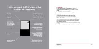 mobile mania 49
8. Get a vision
In 1980, Microsoft set out its mission to ‘place a
computer on every desk, and a computer in every
home.’
It was a sharp commercial vision.
And one that has driven the company for three
decades.
Computers are now moving into cellphones.
So mobile telecoms now needs such a mission.
Will anyone find it?
Most mobile telecoms companies are publicly traded.
And the next quarter’s results play a huge role within
their decision-making.
Defining a mission will need a longer horizon than three
months.
The software upgrade
that takes 36 steps to
install.
apps are great, but the basics of the
handset still need fixing:
The button that
sends your call to
voicemail as you
pull the phone out
of your pocket.
The difficult-to-change
four rings to voicemail.
If the phone’s at
the bottom of your
handbag, you need at
least eight.
The weird
navigation system,
designed by
engineers for other
engineers.
The lack of one-
click remote
backup.
The lost charger you
can’t replace.
The complex calling plan.
99% of phone users don’t
understand their calling plan.
The button with the funny
symbol that stops the
phone working.
‘Confusion’ mode.
The multiple SIM
problem: many travelers
around China carry a
separate SIM for each
city they visit.
 