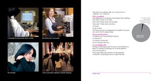 mobile mania 3
Computing has always been done at desks. But baristas don’t have desks.
Nor do teens. And no one takes a desktop computer shopping.
And when you delete a file, you move it from a
‘desktop’ to a ‘trashcan’.
This is a problem
The deskiness of computers has stopped them getting
into every corner of our lives.
They aren’t there when we socialize.
They aren’t there when we shop.
Or travel.
Or go to bed.
And they are just not designed for the 80% of humans
who don’t sit at a desk all day.
Not so with the phone
A cellphone is a very different device.
It’s always on.
It’s always connected.
And it’s always with you.
It’s a paradigm shift
Putting computing power into such a small device is
likely to change computing out of all recognition.
And our lives with it.
Thirty years after the invention of the personal
computer, computing is about to get intimate.
65 million mainly
desk-bound
information workers
use Google every
day.
6 billion other
people don’t.
 