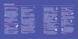 mobile mania: summary
•	 The biggest thing happening at the
moment is not social networking. It is the
shift to computing on cellphones. (page
3)
•	 At the time of the internet boom of the
late nineties, there were around 200
million computers connected to the
internet. Today, there are already around
three and a half billion people with
cellphones – half the population
of the planet. The cellphone
computing boom could be the
biggest in history. (page 6)
•	 Unlike the last internet boom, this one
is unlikely to be localized in the United
States. Cellphone ownership, networks
and needs are greater in other parts of
the world. (page 14)
•	 To succeed in this revolution, you’ll need
a paradigm-shifting insight. But such
insights are hard to come by.
(page 23)
•	 The successful new mobile
apps will be above all simple
to understand and easy to use. Most tech
products fail because they are neither.
(page 29)
•	 New mobile innovations will be launched
into a much colder climate to that of the
1990s internet boom. Cost cutting may
be an important part of them. But cost
cutting can be a very creative act. (page
39)
•	 Will mobile data save the telecoms
industry? It depends whether the
telecoms industry sheds its ‘me too’
mentality and starts to think different.
(page 44)
•	 The shape of the future will come from
studying the teen society of today. It is
already much more networked than that
of older people in their mid 20s. (page
50)
•	 Sure, cloud computing will be a big part
of the next revolution. But will cellphones
become just dumb terminals? Phones
are status symbols, and there’s not much
status in a dumbphone. (page 54)
•	 In the last internet boom, most people lost
most of their money. You will need a cool
head to keep yours this time. (page 58)
•	 As search goes mobile, it should
transform from its current office orientated
format to something more intuitive and
less demanding on the user. (page 68)
•	 It could perhaps combine with mobile
augmented reality to provide new
‘Terminator’ style vision, and perhaps the
first leap forward in user interfaces since
the graphical user interface appeared in
the 1980s. (page 74)
•	 For marketers, the cellphone
is important because so many
traditional marketing media are
collapsing at the moment. In
certain cases, the cellphone may be the
only marketing medium available in the
future. (page 78)
•	 For packaged good marketers, the issues
are even greater. Many of their brands
were designed with big budget television
an ingredient as essential to them as
vegetable oil. They will continue
to struggle to adjust to digital as
lead medium. (page 82)
•	 The other marketing issue is
that of target audiences. Brands cannot
transition to digital mobile media whilst
retaining a broad demographic target
audience – demographics were invented in
the TV era to sell airtime. (page 86)
•	 Mobile media could transform loyalty
schemes into something much more
powerful over the next few years. (page 89)
•	 Mobile media may also lead to the 24/7
campaign – the one that is as immersive as
a video game or FarmVille (page
94)
•	 Mobile phones bring information
and data to consumers as they shop. It
should force marketing into a new mood of
openness with its end user. (page 99)
•	 But it will all work only if marketers
shift over to better measurement of
campaigns. (page 104)
•	 Cellphone based computing should
revolutionize medicine, as the
cellphone becomes a nerve centre
for health and fitness
monitoring, for people both
healthy and ill. (page 108)
•	 It is already merging with the credit
card, for both near field and distance
payments, and transactions both large
and small. For poorer people without
bank accounts, mobile
minutes are proving a
better currency than
cash. (page 113)
•	 Mobile digital marketers
however should not dismiss TV thinking
from the past. The web is going video.
(page 116)
•	 Above all, society should think
carefully about the implications of
everyone sharing so openly
their movements through GPS
and personal details through
social networking. Politicians
are not using the data at the
moment because they don’t get
digital. Beware the politician who
does. (page 121)
 