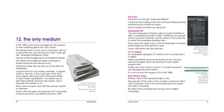 78 mobile mania 79
Not today
This time round though, things are different.
Consumers are making more and more purchasing decisions
uninfluenced by traditional media.
And so traditional media are dying fast:
Newspapers RIP
‘The last newspaper in America will be bought sometime in
2035’ complained journalists in 2007, horrified by ten percent
annual circulation declines, and the refusal of the under-25s
to adopt the newspaper-reading habit.
Then came the credit crunch, and US newspaper circulations
started falling by thirty percent a year.
Today, 2035 seems like wild optimism.
TV in a tailspin
As newspapers disappear, TV stations in rich countries are in
a tailspin.
Falling advertising revenues are leading to job cuts and
reduced budgets, which are leading to lower quality
programmes.
In New York, Tokyo and in London, TV content producers
are depressed as never before.
It’s a far cry from the heyday of TV in the 1980s.
Direct Mail is dying
Similarly, direct mail is going through a crisis.
Sixty percent of the mail in most countries comes from direct
mail companies; most of the rest is statements from banks
and utility companies.
But direct mail companies are moving over to digital
campaigns.
Is the Huffington
Post any
less credible
because it is
online rather
than printed?
People learned of
Michael Jackson’s
death not in
newspapers but on
Twitter.
In the 1990s, most brand managers put ten percent
of their marketing spend into ‘new media’.
This allowed them to look cool to their peers, without
scaring their forty year old boss who didn’t quite get
the ‘cyberweb infohighway thing.’
The rest of their budget went into traditional media.
This meant that traditional media continued to
flourish during the last internet boom.
Traditional media also did well out of the dotcoms
themselves:
A typical dotcom was chasing ‘eyeballs’, or regular
visitors to their site. In the crazy logic of the time,
each regular visitor was worth a thousand dollars
to their market capitalization. The easiest way to
get these eyeballs, everyone discovered, was to
advertise the website on TV.
Many dotcoms spent over half their venture capital
on television.
And so dotcoms grew the revenues of TV companies
in the US and UK by over fifteen percent in 1999.
12. the only medium
You may not have to
worry about junk mail in
the future.
Because you may not
get any.
 