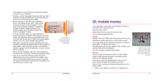 112 mobile mania 113
20. mobile money
‘Our customers’, say banks ‘are less likely to leave us
than they are to get divorced’.
And they are correct.
Banks have very low rates of customer loss.
And it’s always been like that.
Except
Except in the late 1990s when the internet hit the world.
Established banks were slow to offer online access.
So young, tech-savvy customers migrated to the new
generation of internet-only banks.
The established banks then realized their mistake, and
opened transactional websites.
And the window of opportunity closed.
But now
Today though, the window is about to open again.
Smart mobile phones are likely to provide another
chance to challenger banks.
They will succeed by identifying the many ways in
which financial services still fail the consumer.
And by then creating a mobile banking service to fix
those needs:
1.	 Cash in your wallet or purse runs out regularly. It’s
The Japanese Suica
payment card, which
pays for travel, taxis,
newspapers and other
small items merged into
the cellphone several
years ago.
that wakes you up tomorrow morning and makes
you put on your sneakers.
•	 Similarly, certain Japanese Au phones already talk to
bathroom scales via Bluetooth. All phones need to
know how much their owners weigh.
•	 Blood pressure of 160/100 was considered
fine in a sociable 35 year old in 1960. Today
it would put them in the emergency room.
Expect the medical profession to upgrade
numerical health targets further as the
2010s progress. And therefore expect the
need for gadgets to grow.
•	 In most countries, there is a huge difference
in life expectancy between richer people, who eat
better and exercise, and poorer people who don’t.
Can the user-friendliness of cellphones break digital
health out of its current middle-class ghetto?
•	 Self-help in medicine has been growing ever since
medical authorities allowed people to buy previously
prescription meds over the counter in the nineties.
Expect a gossip culture infrastructure to grow around
this in the 2010s.
•	 But as always, simplicity rules. You need training to
operate most ‘consumer’ healthcare gadgets today.
•	 How much could all of this be worth? A typical
affluent sixty year old is worth $2 to $3 million. How
much of that would they pay for a shot at another
ten years of active life? The Boomers are getting old.
And they don’t want to die.
Googling your
meds has become
a national pastime
amongst elderly
Americans.
 