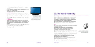 120 mobile mania 121
22. the threat to liberty
It’s coming.
Back in the late 1940s, George Orwell wrote his iconic
book ‘1984’ about a totalitarian state in the future.
He based his future totalitarian state on the sexy new
technology of the late 1940s, the television.
Big Brother beamed out messages from the television.
The television was the basis of ‘Thought Control’.
But
But what if Orwell had proposed a better technology of
totalitarian control?
Something that might have actually worked?
What if every citizen were given a device that
constantly measured where they were?
Big Brother, by overlaying that position on a map, could
then see exactly what they were doing.
And by comparing the positions of other citizens, could
then tell who the citizen was meeting with.
It would be the ultimate surveillance technology.
Would anyone have believed it?
Orwell might have just about persuaded his readers
that such a device was possible.
He might have also persuaded them that a totalitarian
Many people, particularly
those under 25, are perfectly
happy to broadcast their GPS
location to the world.
minutes’ say people producing video for newspaper
websites.
It’s the same on YouTube. The stuff people watch is no
longer than three minutes.
You have to say what you want to say fast.
6. Don’t interrupt
No one wants you to interrupt their viewing, if they’ve
spent time and money downloading the video stream
first.
Your message has to be so compelling that they want
to watch it.
7. Think social
‘In the past the TV stations chose what you watched.
Today you choose what you watch. But tomorrow, you
will watch what your friends watch.’ says a man from
the BBC.
He knows what he’s talking about – the BBC’s iPlayer is
building in rating and feedback features.
TV is going social.
Mobile TV picture quality
is so important in Japan
that manufacturers have
extended their big flat screen
TV brands like Aquos and
Bravia into mobile handsets.
 
