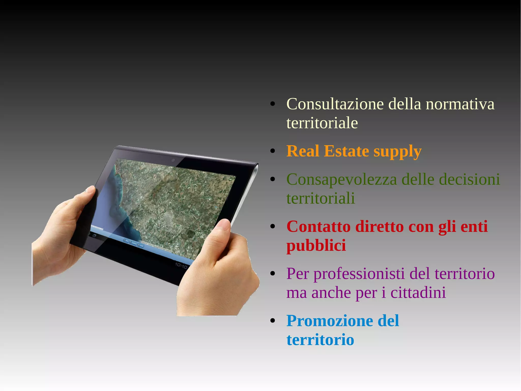 ● Consultazione della normativa 
territoriale 
● Real Estate supply 
● Consapevolezza delle decisioni 
territoriali 
● Contatto diretto con gli enti 
pubblici 
● Per professionisti del territorio 
ma anche per i cittadini 
● Promozione del 
territorio 
 