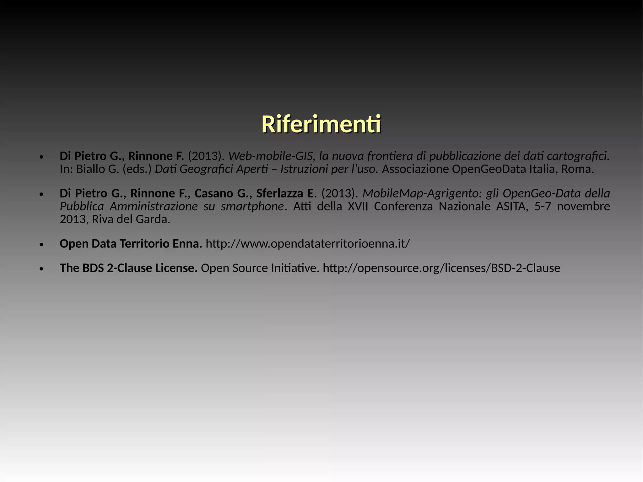 RRiiffeerriimmeenntt 
● Di Pietro G., Rinnone F. (2013). Web-mobile-GIS, la nuova frontiera di pubblicazione dei dati cartografici. 
In: Biallo G. (eds.) Dati Geografici Aperti – Istruzioni per l'uso. Associazione OpenGeoData Italia, Roma. 
● Di Pietro G., Rinnone F., Casano G., Sferlazza E. (2013). MobileMap-Agrigento: gli OpenGeo-Data della 
Pubblica Amministrazione su smartphone. Atti della XVII Conferenza Nazionale ASITA, 5-7 novembre 
2013, Riva del Garda. 
● Open Data Territorio Enna. http://www.opendataterritorioenna.it/ 
● The BDS 2-Clause License. Open Source Initiative. http://opensource.org/licenses/BSD-2-Clause 
 