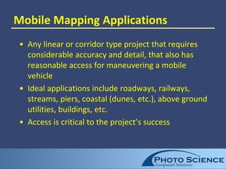 Mobile Mapping Applications
• Any linear or corridor type project that requires
considerable accuracy and detail, that also has
reasonable access for maneuvering a mobile
vehicle
• Ideal applications include roadways, railways,
streams, piers, coastal (dunes, etc.), above ground
utilities, buildings, etc.
• Access is critical to the project’s success
 
