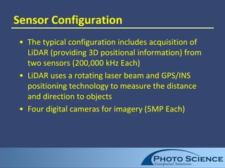 Sensor Configuration
• The typical configuration includes acquisition of
LiDAR (providing 3D positional information) from
two sensors (200,000 kHz Each)
• LiDAR uses a rotating laser beam and GPS/INS
positioning technology to measure the distance
and direction to objects
• Four digital cameras for imagery (5MP Each)
 