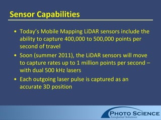 Sensor Capabilities
• Today’s Mobile Mapping LiDAR sensors include the
ability to capture 400,000 to 500,000 points per
second of travel
• Soon (summer 2011), the LiDAR sensors will move
to capture rates up to 1 million points per second –
with dual 500 kHz lasers
• Each outgoing laser pulse is captured as an
accurate 3D position
 