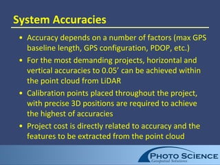 System Accuracies
• Accuracy depends on a number of factors (max GPS
baseline length, GPS configuration, PDOP, etc.)
• For the most demanding projects, horizontal and
vertical accuracies to 0.05’ can be achieved within
the point cloud from LiDAR
• Calibration points placed throughout the project,
with precise 3D positions are required to achieve
the highest of accuracies
• Project cost is directly related to accuracy and the
features to be extracted from the point cloud
 