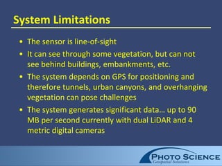 System Limitations
• The sensor is line-of-sight
• It can see through some vegetation, but can not
see behind buildings, embankments, etc.
• The system depends on GPS for positioning and
therefore tunnels, urban canyons, and overhanging
vegetation can pose challenges
• The system generates significant data… up to 90
MB per second currently with dual LiDAR and 4
metric digital cameras
 