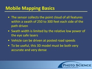 Mobile Mapping Basics
• The sensor collects the point cloud of all features
within a swath of 250 to 300 feet each side of the
path driven
• Swath width is limited by the relative low power of
the eye safe lasers
• Vehicle can be driven at posted road speeds
• To be useful, this 3D model must be both very
accurate and very dense
 
