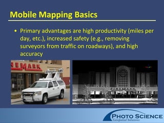 Mobile Mapping Basics
• Primary advantages are high productivity (miles per
day, etc.), increased safety (e.g., removing
surveyors from traffic on roadways), and high
accuracy
 