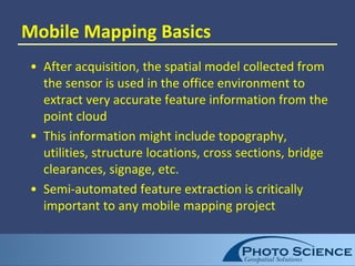 Mobile Mapping Basics
• After acquisition, the spatial model collected from
the sensor is used in the office environment to
extract very accurate feature information from the
point cloud
• This information might include topography,
utilities, structure locations, cross sections, bridge
clearances, signage, etc.
• Semi-automated feature extraction is critically
important to any mobile mapping project
 