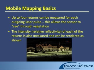 Mobile Mapping Basics
• Up to four returns can be measured for each
outgoing laser pulse… this allows the sensor to
“see” through vegetation
• The intensity (relative reflectivity) of each of the
returns is also measured and can be rendered as
shown
 