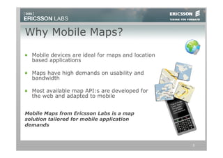 Why Mobile Maps?
  Mobile devices are ideal for maps and location
  based applications

  Maps have high demands on usability and
  bandwidth

  Most available map API:s are developed for
  the web and adapted to mobile


Mobile Maps from Ericsson Labs is a map
solution tailored for mobile application
demands



                                                   3
 