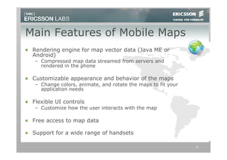 Main Features of Mobile Maps
 Rendering engine for map vector data (Java ME or
 Android)
 – Compressed map data streamed from servers and
   rendered in the phone

 Customizable appearance and behavior of the maps
 – Change colors, animate, and rotate the maps to fit your
   application needs

 Flexible UI controls
 – Customize how the user interacts with the map

 Free access to map data

 Support for a wide range of handsets

                                                             4
 