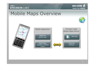 Mobile Maps Overview


         Mobile Application            Ericsson Labs
                                     Mobile Maps Server

              Application
                                              Map Data
             specific code



             Mobile Maps                  Streaming
          JavaME or Android   HTTP        Interface
               Library




                                                          5
 
