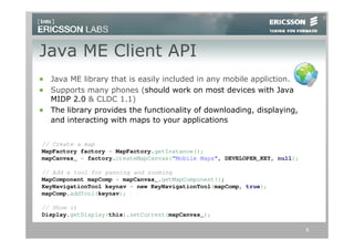 Java ME Client API
  Java ME library that is easily included in any mobile appliction.
  Supports many phones (should work on most devices with Java
  MIDP 2.0 & CLDC 1.1)
  The library provides the functionality of downloading, displaying,
  and interacting with maps to your applications


// Create a map
MapFactory factory = MapFactory.getInstance();
mapCanvas_ = factory.createMapCanvas(“Mobile Maps", DEVELOPER_KEY, null);

// Add a tool for panning and zooming
MapComponent mapComp = mapCanvas_.getMapComponent();
KeyNavigationTool keynav = new KeyNavigationTool(mapComp, true);
mapComp.addTool(keynav);

// Show it
Display.getDisplay(this).setCurrent(mapCanvas_);

                                                                            6
 