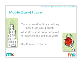 #mobilerules	
  @heartlandmobile	
  #mobilemarchtc14	
  
Mobile	
  (Scary)	
  Future
“So	
  what	
  used	
  to	
  ﬁt	
  in	
  a	
  building	
  
now	
  ﬁts	
  in	
  your	
  pocket,
what	
  ﬁts	
  in	
  your	
  pocket	
  now	
  will	
  
ﬁt	
  inside	
  a	
  blood	
  cell	
  in	
  25	
  years”
-­‐	
  Ray	
  Kurzwell,	
  Futurist
 