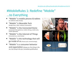 #mobilerules	
  @heartlandmobile	
  #mobilemarchtc14	
  
#MobileRules	
  1:	
  Redeﬁne	
  “Mobile”
...to	
  Everything
 “Mobile”	
  is	
  mobile	
  phones	
  &	
  tablets	
  
(an	
  addic7ve	
  habit	
  already)
 “Mobile”	
  is	
  Wearable	
  Tech	
  
(Google	
  Glass,	
  Fitbit,	
  Fuelband,	
  Smartwatch)
 “Mobile”	
  is	
  the	
  Connected	
  Home	
  
(connected	
  TV	
  &	
  appliances,	
  mobile	
  milk	
  jug,	
  mobile	
  locks,	
  
mobile	
  lightbulbs)
 “Mobile”	
  is	
  the	
  Internet	
  of	
  Things	
  
(connected	
  cars,	
  smart	
  kiosks)
 “Mobile”	
  is	
  the	
  technology	
  that	
  will	
  
go	
  inside	
  of	
  us	
  (Proteus	
  pill,	
  nanotechnology)
 “Mobile”	
  is	
  a	
  consumer	
  behavior	
  
and	
  expecta7on	
  (always	
  on,	
  ﬁrst	
  thing	
  in	
  the	
  
am,	
  last	
  thing	
  in	
  the	
  pm,	
  immediate	
  gra7ﬁca7on)
 