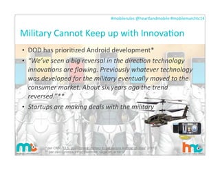 #mobilerules	
  @heartlandmobile	
  #mobilemarchtc14	
  
Military	
  Cannot	
  Keep	
  up	
  with	
  InnovaIon
• DOD	
  has	
  prioriIzed	
  Android	
  development*
• “We’ve	
  seen	
  a	
  big	
  reversal	
  in	
  the	
  direcAon	
  technology	
  
innovaAons	
  are	
  ﬂowing.	
  Previously	
  whatever	
  technology	
  
was	
  developed	
  for	
  the	
  military	
  eventually	
  moved	
  to	
  the	
  
consumer	
  market.	
  About	
  six	
  years	
  ago	
  the	
  trend	
  
reversed.”**
• Startups	
  are	
  making	
  deals	
  with	
  the	
  military
15
* per CNN, “U.S. government, military to get secure Android phones” 2/3/12
** per Jani Lyrintzis VP of Elektrobit, GigaOm, 4/16/12
 