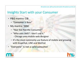 #mobilerules	
  @heartlandmobile	
  #mobilemarchtc14	
  
Insights
• P&G	
  mantra:	
  CIB
• “Consumer	
  is	
  Boss”
• My	
  mantra:	
  YANC
• “Your	
  Are	
  Not	
  the	
  Consumer”
• “Who	
  uses	
  SMS?	
  	
  I	
  don’t	
  use	
  it.”
	
  -­‐	
  Chicago	
  area	
  mobile	
  web	
  designer
• It’s	
  the	
  most	
  commonly	
  use	
  feature	
  of	
  mobile	
  and	
  growing	
  
with	
  SnapChat,	
  LINE	
  and	
  WeChat
• “Everyone”	
  is	
  not	
  a	
  valid	
  consumer
20
Insights	
  Start	
  with	
  your	
  Consumer
 
